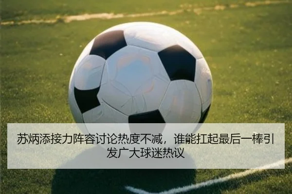 苏炳添接力阵容讨论热度不减，谁能扛起最后一棒引发广大球迷热议